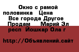 Окно с рамой половинка › Цена ­ 4 000 - Все города Другое » Продам   . Марий Эл респ.,Йошкар-Ола г.